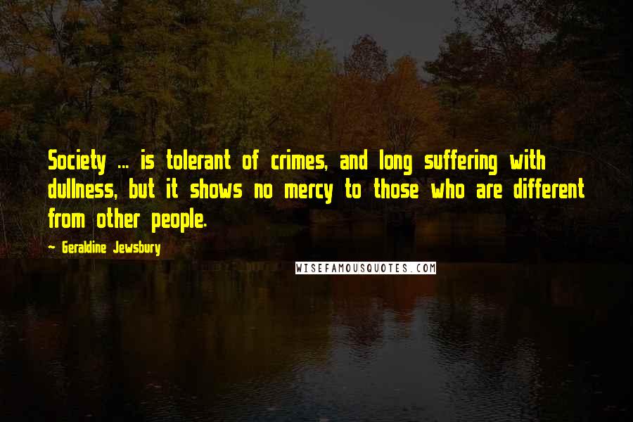 Geraldine Jewsbury Quotes: Society ... is tolerant of crimes, and long suffering with dullness, but it shows no mercy to those who are different from other people.