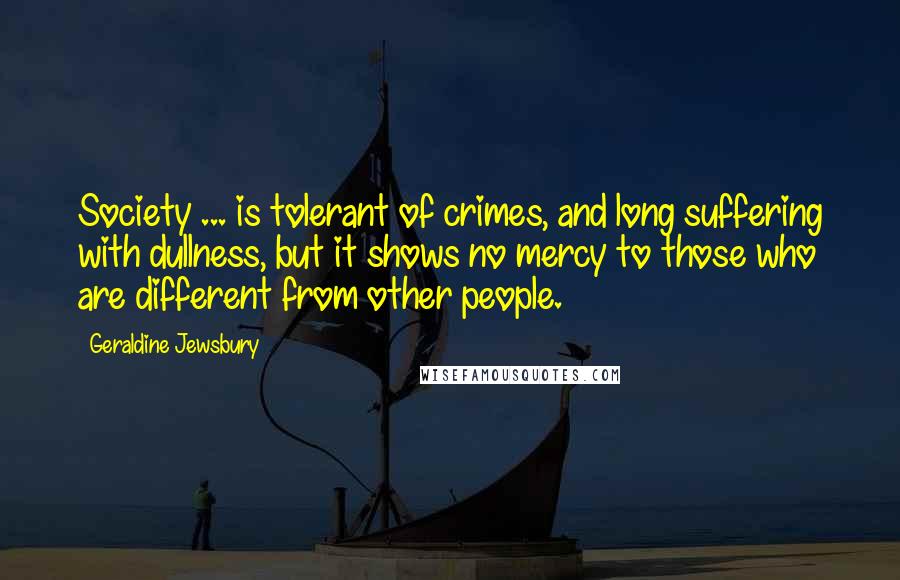 Geraldine Jewsbury Quotes: Society ... is tolerant of crimes, and long suffering with dullness, but it shows no mercy to those who are different from other people.