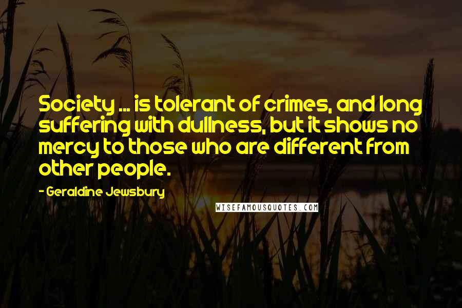 Geraldine Jewsbury Quotes: Society ... is tolerant of crimes, and long suffering with dullness, but it shows no mercy to those who are different from other people.