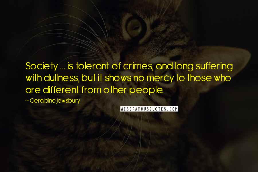 Geraldine Jewsbury Quotes: Society ... is tolerant of crimes, and long suffering with dullness, but it shows no mercy to those who are different from other people.