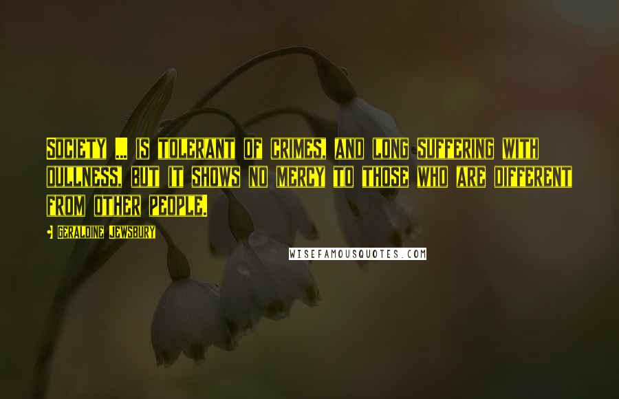 Geraldine Jewsbury Quotes: Society ... is tolerant of crimes, and long suffering with dullness, but it shows no mercy to those who are different from other people.