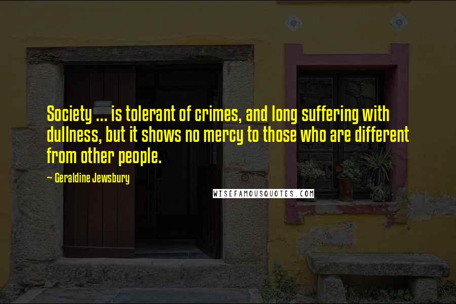 Geraldine Jewsbury Quotes: Society ... is tolerant of crimes, and long suffering with dullness, but it shows no mercy to those who are different from other people.