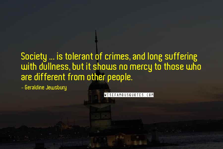 Geraldine Jewsbury Quotes: Society ... is tolerant of crimes, and long suffering with dullness, but it shows no mercy to those who are different from other people.