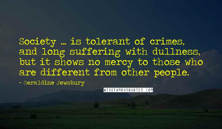 Geraldine Jewsbury Quotes: Society ... is tolerant of crimes, and long suffering with dullness, but it shows no mercy to those who are different from other people.