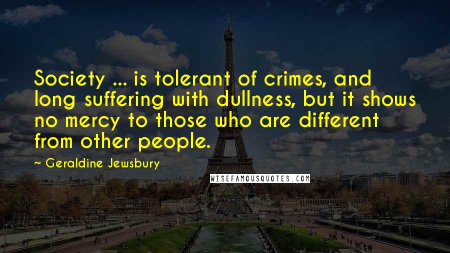 Geraldine Jewsbury Quotes: Society ... is tolerant of crimes, and long suffering with dullness, but it shows no mercy to those who are different from other people.