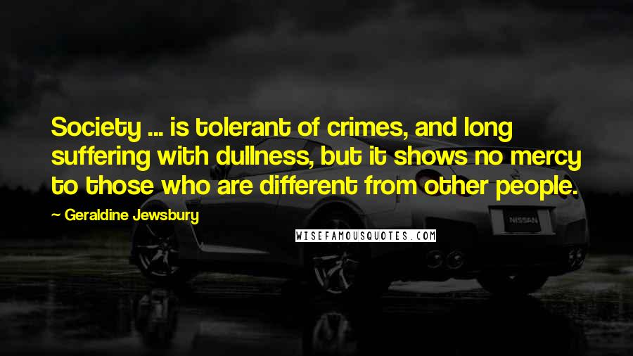 Geraldine Jewsbury Quotes: Society ... is tolerant of crimes, and long suffering with dullness, but it shows no mercy to those who are different from other people.