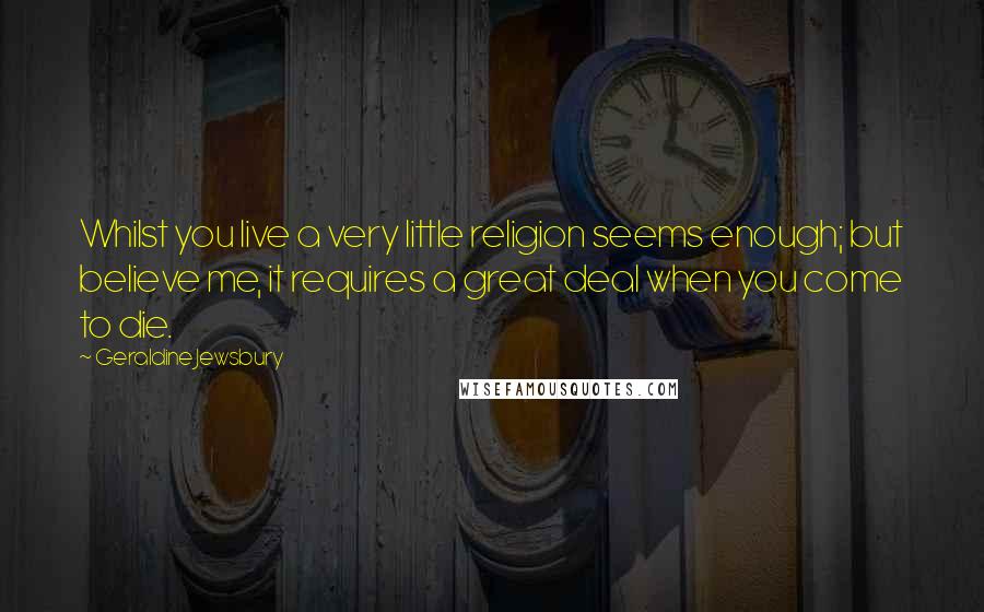 Geraldine Jewsbury Quotes: Whilst you live a very little religion seems enough; but believe me, it requires a great deal when you come to die.