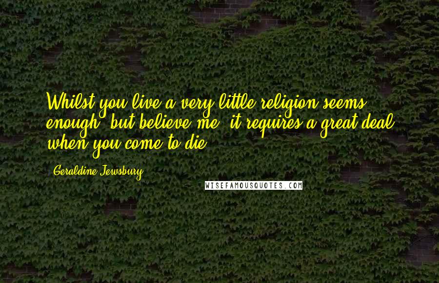 Geraldine Jewsbury Quotes: Whilst you live a very little religion seems enough; but believe me, it requires a great deal when you come to die.