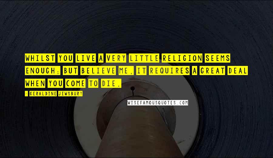 Geraldine Jewsbury Quotes: Whilst you live a very little religion seems enough; but believe me, it requires a great deal when you come to die.