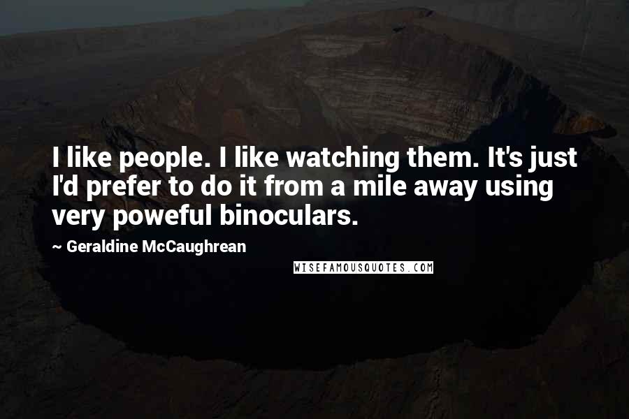 Geraldine McCaughrean Quotes: I like people. I like watching them. It's just I'd prefer to do it from a mile away using very poweful binoculars.