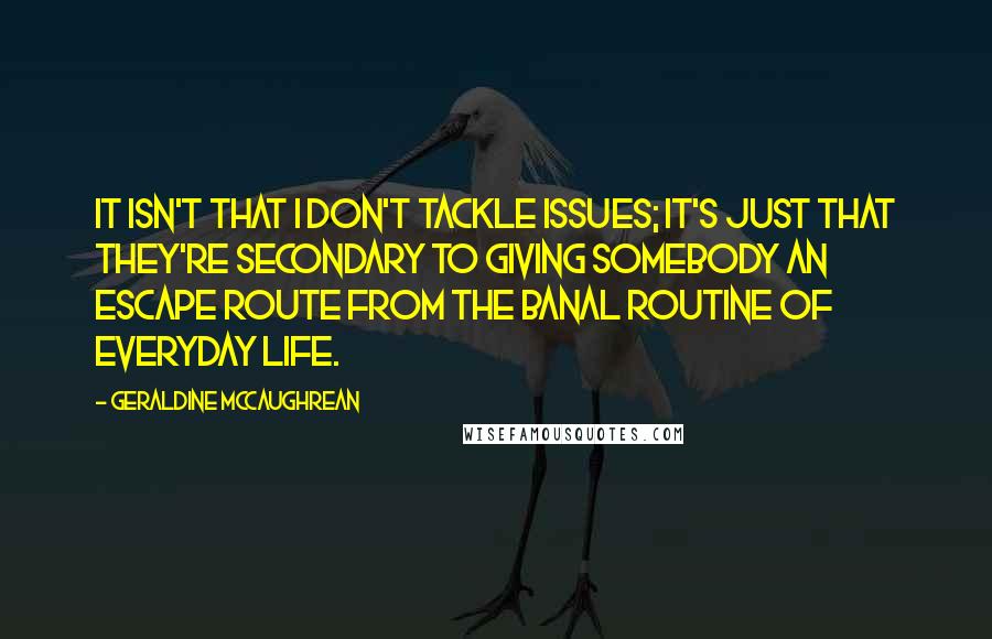 Geraldine McCaughrean Quotes: It isn't that I don't tackle issues; it's just that they're secondary to giving somebody an escape route from the banal routine of everyday life.