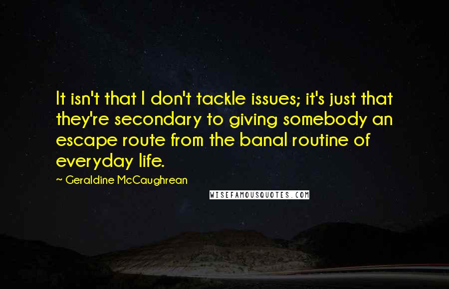 Geraldine McCaughrean Quotes: It isn't that I don't tackle issues; it's just that they're secondary to giving somebody an escape route from the banal routine of everyday life.