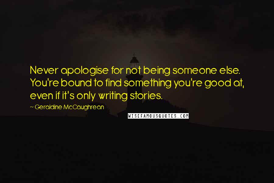 Geraldine McCaughrean Quotes: Never apologise for not being someone else. You're bound to find something you're good at, even if it's only writing stories.