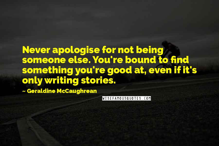 Geraldine McCaughrean Quotes: Never apologise for not being someone else. You're bound to find something you're good at, even if it's only writing stories.
