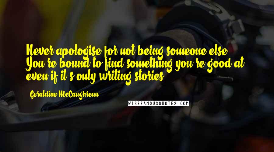 Geraldine McCaughrean Quotes: Never apologise for not being someone else. You're bound to find something you're good at, even if it's only writing stories.