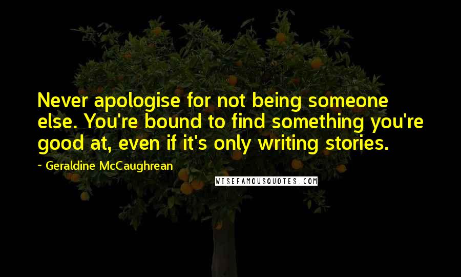 Geraldine McCaughrean Quotes: Never apologise for not being someone else. You're bound to find something you're good at, even if it's only writing stories.