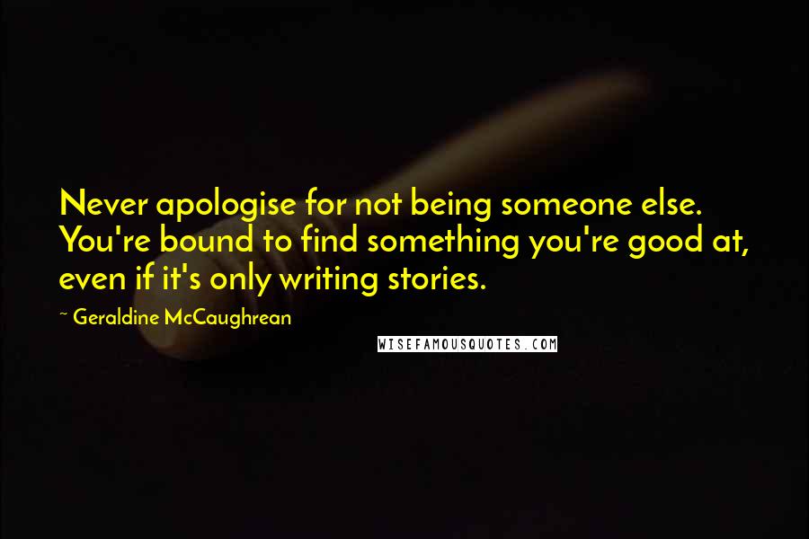 Geraldine McCaughrean Quotes: Never apologise for not being someone else. You're bound to find something you're good at, even if it's only writing stories.