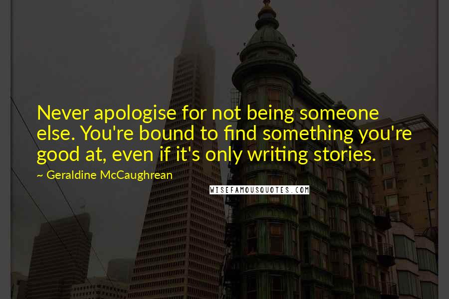 Geraldine McCaughrean Quotes: Never apologise for not being someone else. You're bound to find something you're good at, even if it's only writing stories.