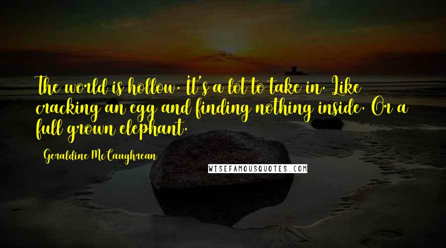 Geraldine McCaughrean Quotes: The world is hollow. It's a lot to take in. Like cracking an egg and finding nothing inside. Or a full grown elephant.