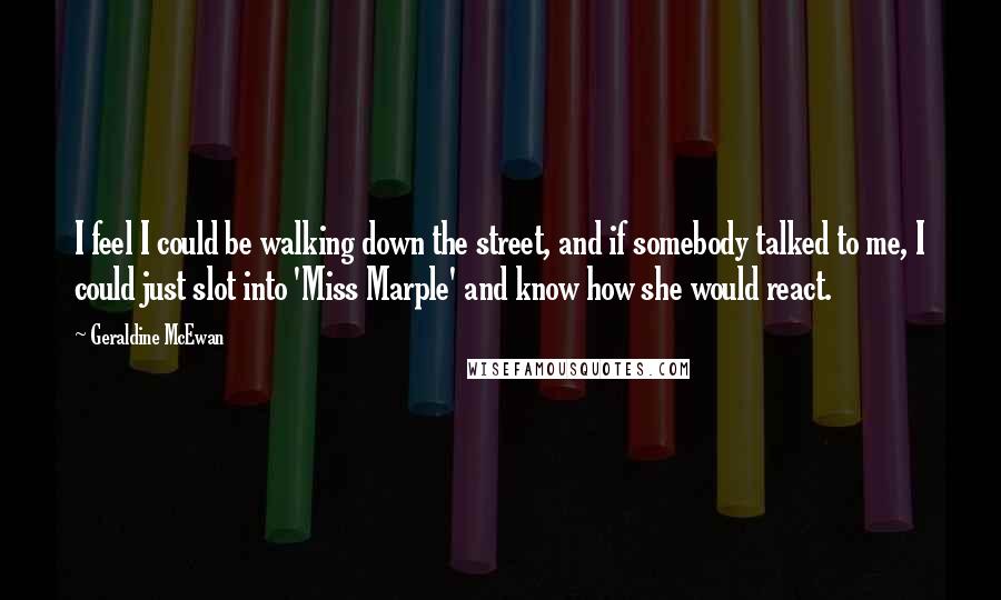 Geraldine McEwan Quotes: I feel I could be walking down the street, and if somebody talked to me, I could just slot into 'Miss Marple' and know how she would react.