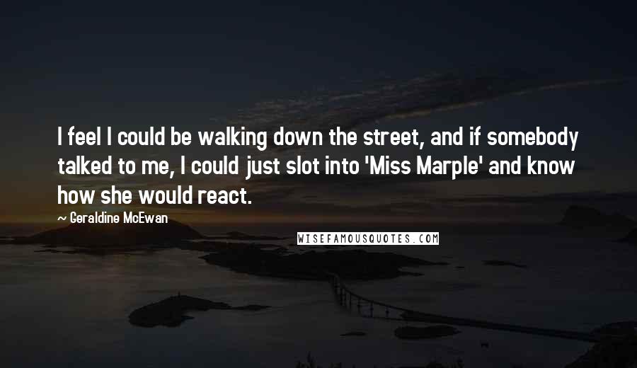 Geraldine McEwan Quotes: I feel I could be walking down the street, and if somebody talked to me, I could just slot into 'Miss Marple' and know how she would react.