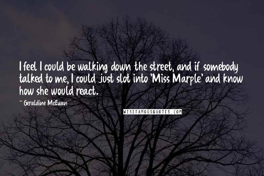 Geraldine McEwan Quotes: I feel I could be walking down the street, and if somebody talked to me, I could just slot into 'Miss Marple' and know how she would react.