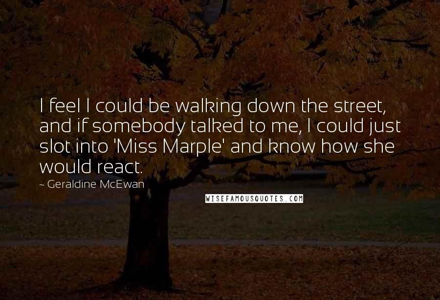 Geraldine McEwan Quotes: I feel I could be walking down the street, and if somebody talked to me, I could just slot into 'Miss Marple' and know how she would react.