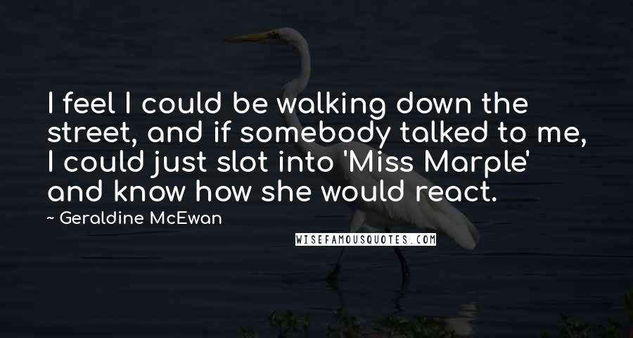 Geraldine McEwan Quotes: I feel I could be walking down the street, and if somebody talked to me, I could just slot into 'Miss Marple' and know how she would react.