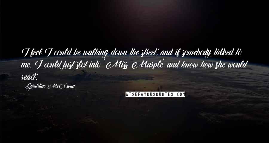 Geraldine McEwan Quotes: I feel I could be walking down the street, and if somebody talked to me, I could just slot into 'Miss Marple' and know how she would react.