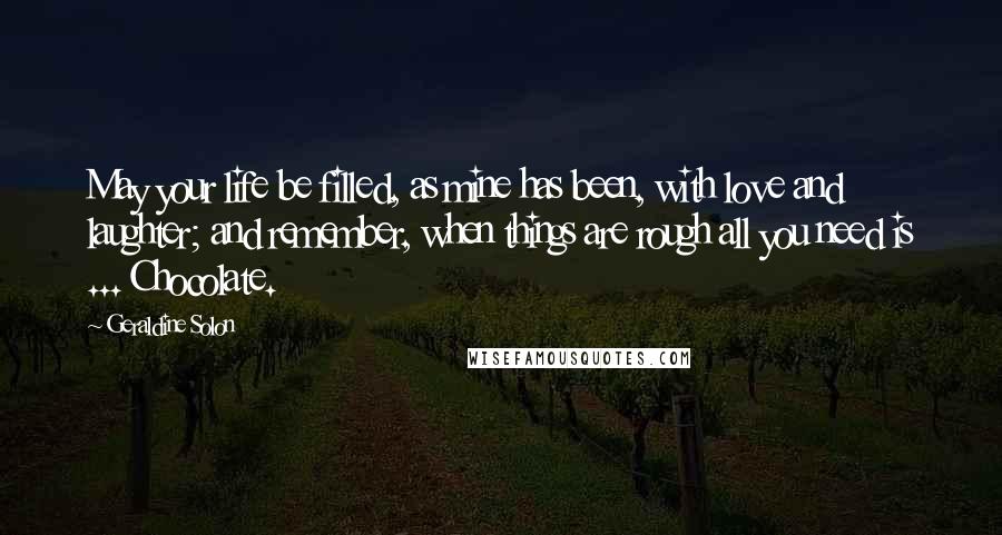 Geraldine Solon Quotes: May your life be filled, as mine has been, with love and laughter; and remember, when things are rough all you need is ... Chocolate.