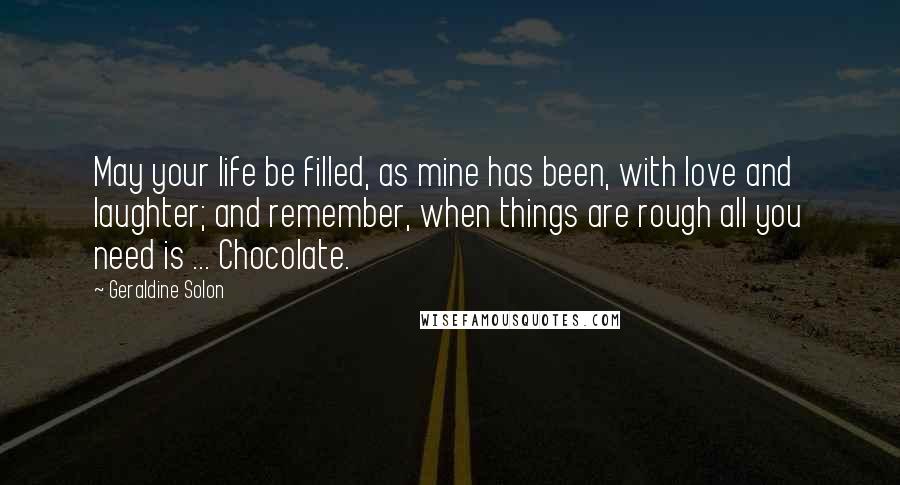 Geraldine Solon Quotes: May your life be filled, as mine has been, with love and laughter; and remember, when things are rough all you need is ... Chocolate.