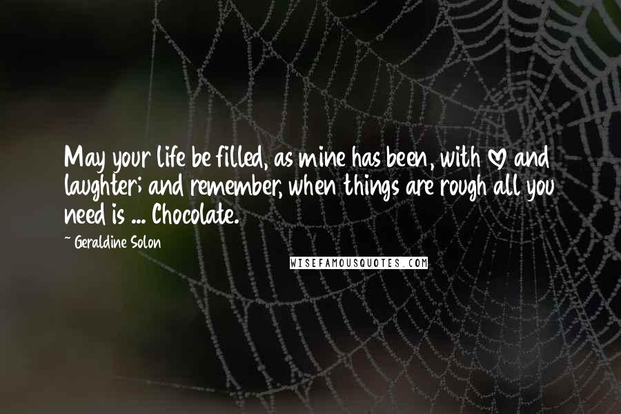 Geraldine Solon Quotes: May your life be filled, as mine has been, with love and laughter; and remember, when things are rough all you need is ... Chocolate.