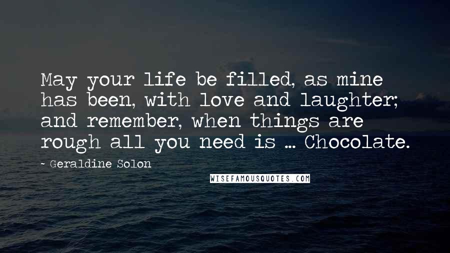 Geraldine Solon Quotes: May your life be filled, as mine has been, with love and laughter; and remember, when things are rough all you need is ... Chocolate.