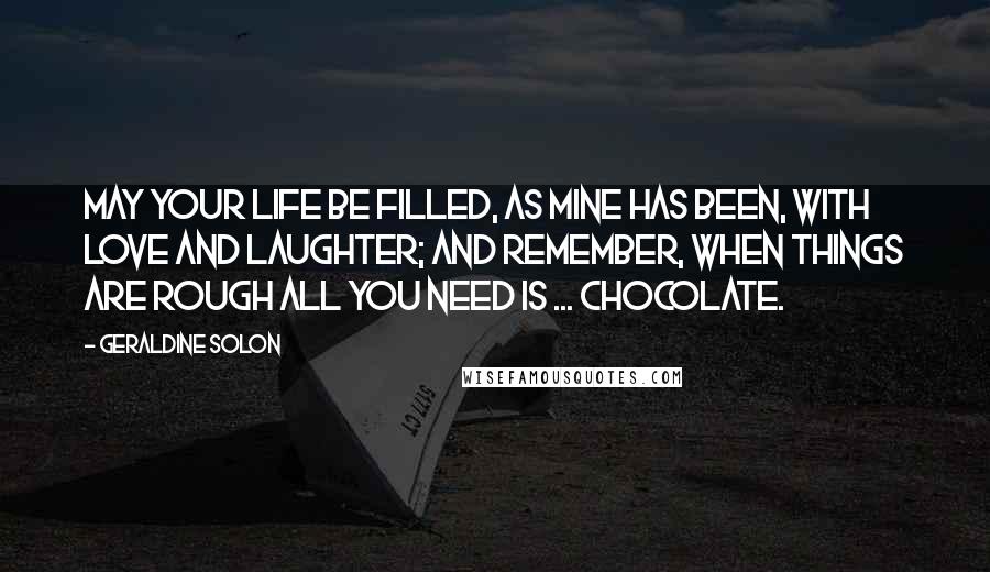 Geraldine Solon Quotes: May your life be filled, as mine has been, with love and laughter; and remember, when things are rough all you need is ... Chocolate.