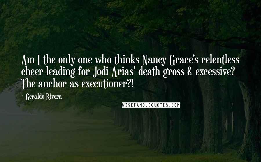 Geraldo Rivera Quotes: Am I the only one who thinks Nancy Grace's relentless cheer leading for Jodi Arias' death gross & excessive? The anchor as executioner?!