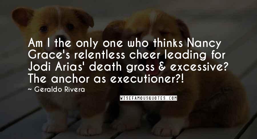 Geraldo Rivera Quotes: Am I the only one who thinks Nancy Grace's relentless cheer leading for Jodi Arias' death gross & excessive? The anchor as executioner?!