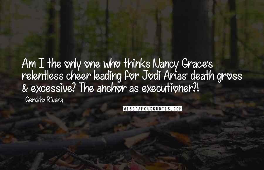 Geraldo Rivera Quotes: Am I the only one who thinks Nancy Grace's relentless cheer leading for Jodi Arias' death gross & excessive? The anchor as executioner?!