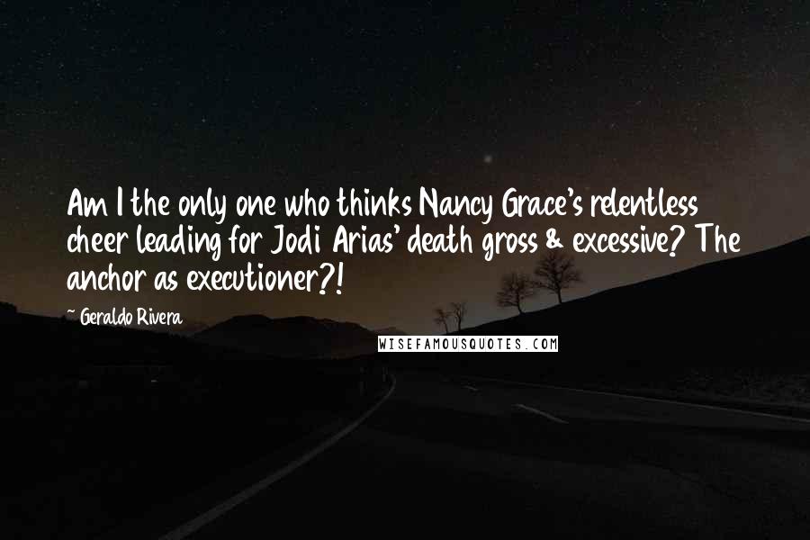 Geraldo Rivera Quotes: Am I the only one who thinks Nancy Grace's relentless cheer leading for Jodi Arias' death gross & excessive? The anchor as executioner?!