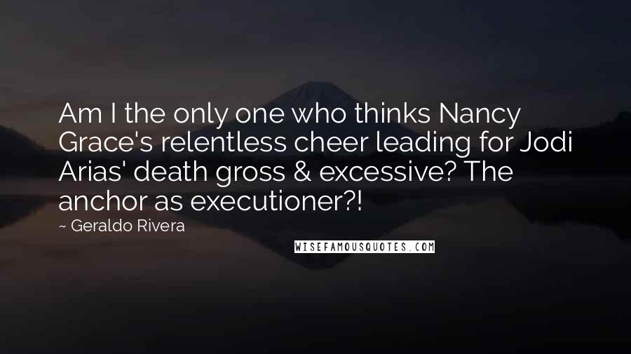 Geraldo Rivera Quotes: Am I the only one who thinks Nancy Grace's relentless cheer leading for Jodi Arias' death gross & excessive? The anchor as executioner?!