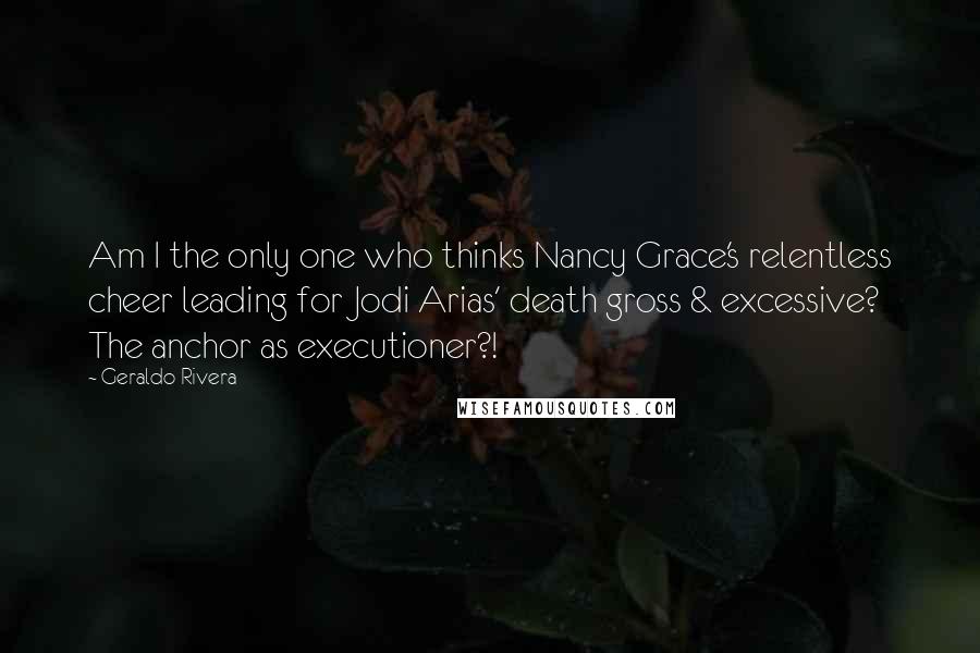 Geraldo Rivera Quotes: Am I the only one who thinks Nancy Grace's relentless cheer leading for Jodi Arias' death gross & excessive? The anchor as executioner?!