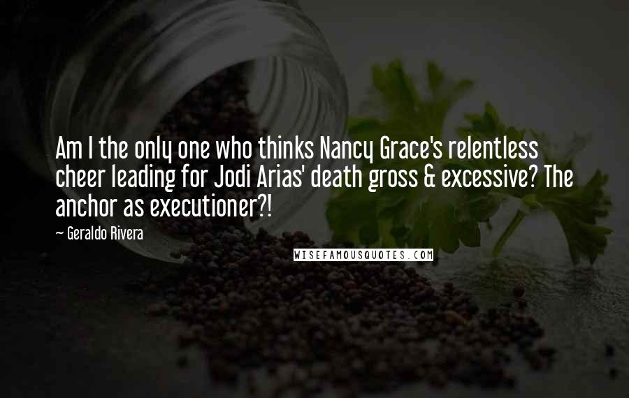 Geraldo Rivera Quotes: Am I the only one who thinks Nancy Grace's relentless cheer leading for Jodi Arias' death gross & excessive? The anchor as executioner?!