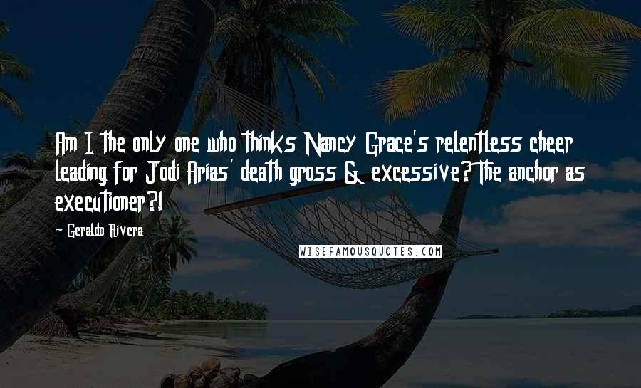 Geraldo Rivera Quotes: Am I the only one who thinks Nancy Grace's relentless cheer leading for Jodi Arias' death gross & excessive? The anchor as executioner?!