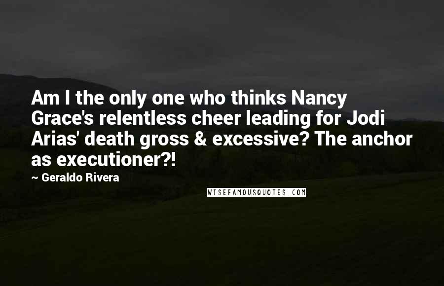 Geraldo Rivera Quotes: Am I the only one who thinks Nancy Grace's relentless cheer leading for Jodi Arias' death gross & excessive? The anchor as executioner?!