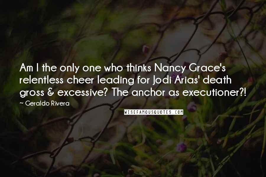 Geraldo Rivera Quotes: Am I the only one who thinks Nancy Grace's relentless cheer leading for Jodi Arias' death gross & excessive? The anchor as executioner?!