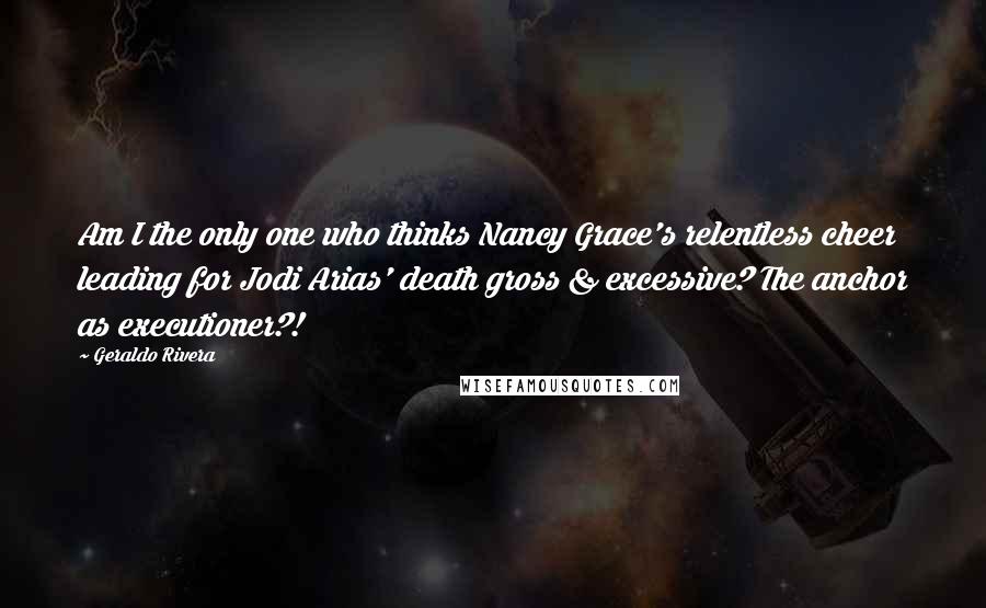 Geraldo Rivera Quotes: Am I the only one who thinks Nancy Grace's relentless cheer leading for Jodi Arias' death gross & excessive? The anchor as executioner?!