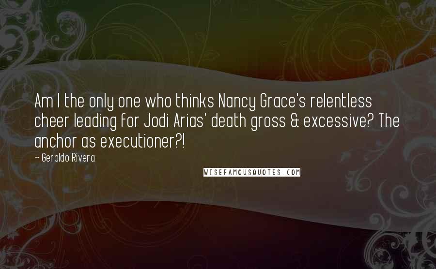 Geraldo Rivera Quotes: Am I the only one who thinks Nancy Grace's relentless cheer leading for Jodi Arias' death gross & excessive? The anchor as executioner?!