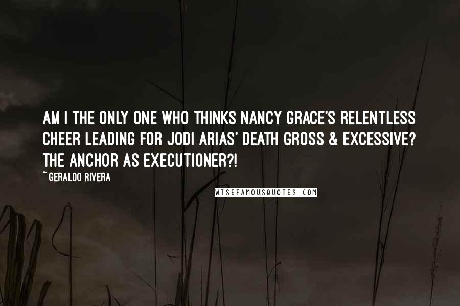 Geraldo Rivera Quotes: Am I the only one who thinks Nancy Grace's relentless cheer leading for Jodi Arias' death gross & excessive? The anchor as executioner?!