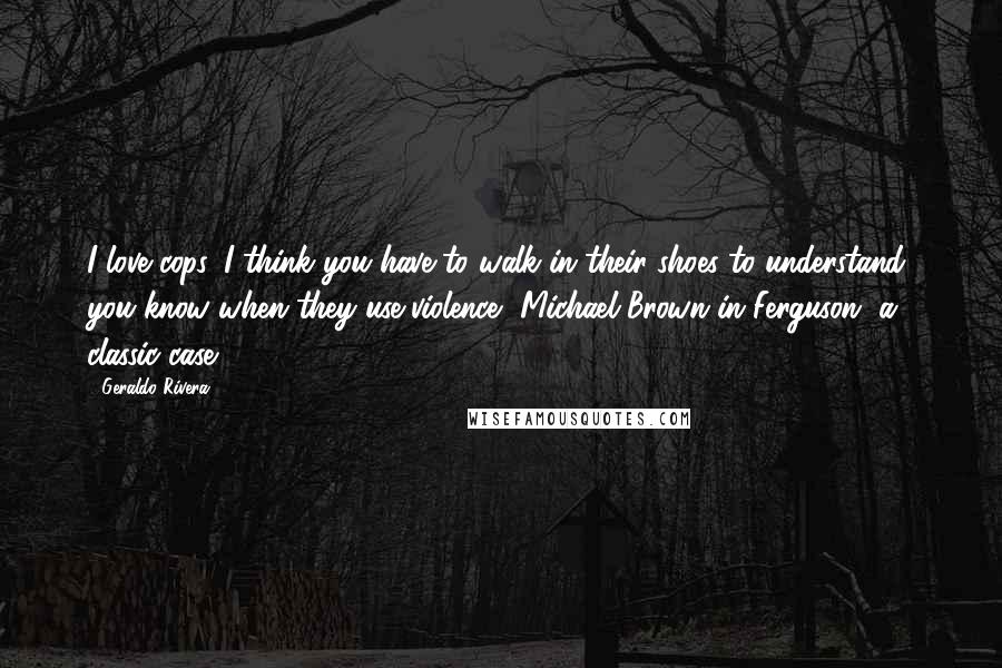 Geraldo Rivera Quotes: I love cops. I think you have to walk in their shoes to understand, you know when they use violence, Michael Brown in Ferguson, a classic case.