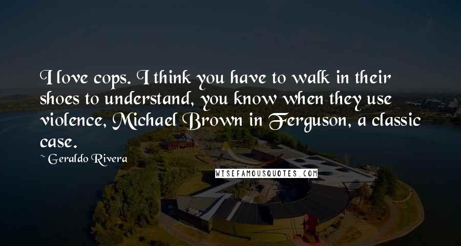 Geraldo Rivera Quotes: I love cops. I think you have to walk in their shoes to understand, you know when they use violence, Michael Brown in Ferguson, a classic case.