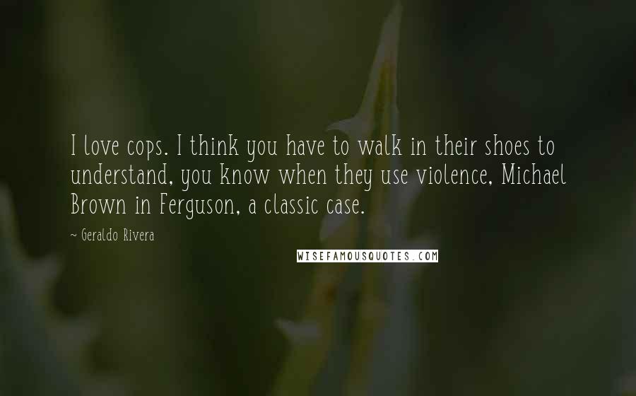 Geraldo Rivera Quotes: I love cops. I think you have to walk in their shoes to understand, you know when they use violence, Michael Brown in Ferguson, a classic case.